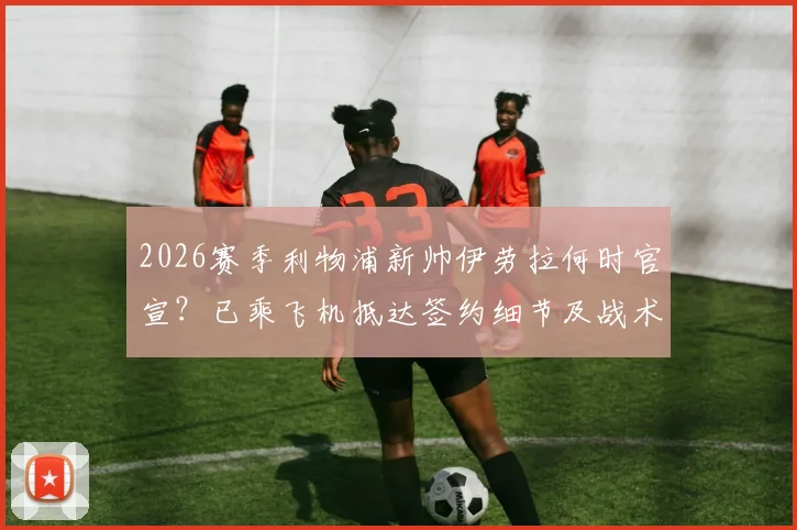 2026赛季利物浦新帅伊劳拉何时官宣?已乘飞机抵达签约细节及战术风格前瞻