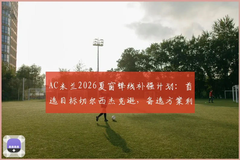 AC米兰2026夏窗锋线补强计划:首选目标切尔西杰克逊,备选方案利物浦努涅斯与老虎竞技雷特吉