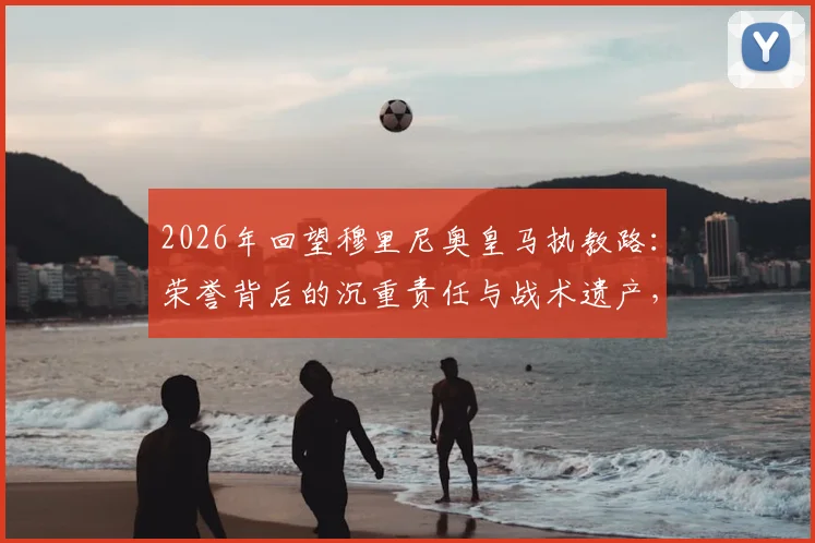 2026年回望穆里尼奥皇马执教路：荣誉背后的沉重责任与战术遗产，附皇马历任教练对比解析