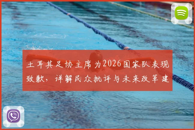 土耳其足协主席为2026国家队表现致歉，详解民众批评与未来改革建议方向