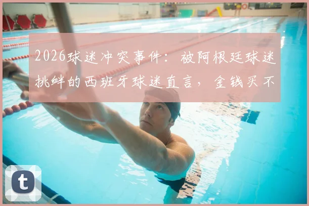 2026球迷冲突事件：被阿根廷球迷挑衅的西班牙球迷直言，金钱买不到品味与真正的胜利