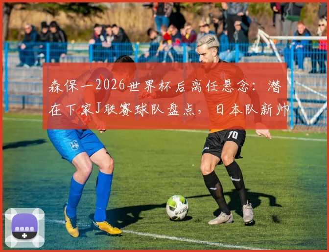 森保一2026世界杯后离任悬念：潜在下家J联赛球队盘点，日本队新帅候选人分析一览
