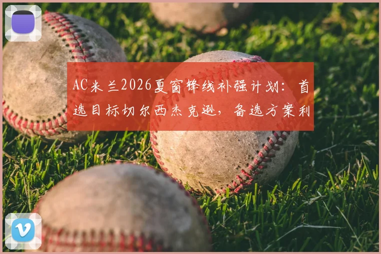 AC米兰2026夏窗锋线补强计划：首选目标切尔西杰克逊，备选方案利物浦努涅斯与老虎竞技雷特吉