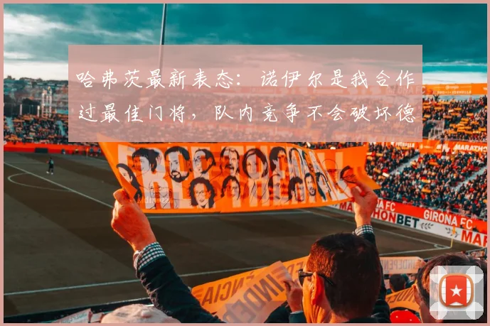 哈弗茨最新表态：诺伊尔是我合作过最佳门将，队内竞争不会破坏德国队团结气氛