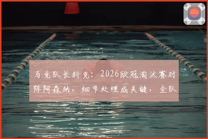 马竞队长科克:2026欧冠淘汰赛对阵阿森纳,细节处理成关键,全队渴望以冠军奖杯告别传奇格列兹曼