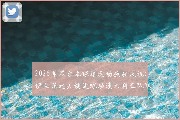 2026年墨尔本球迷现场疯狂庆祝：伊兰昆达关键进球助澳大利亚队取得领先，现场高清图集与球迷反应全记录