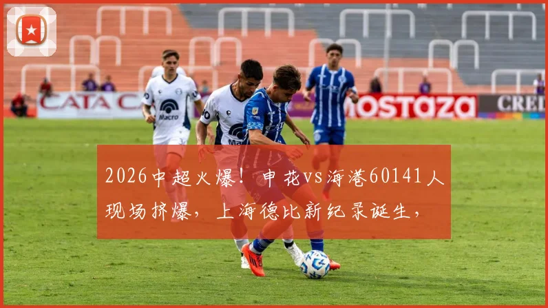 2026中超火爆!申花vs海港60141人现场挤爆,上海德比新纪录诞生,购票观赛全攻略