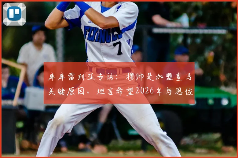 库库雷利亚专访：穆帅是加盟皇马关键原因，坦言希望2026年与恩佐并肩作战