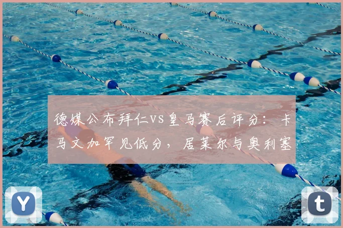 德媒公布拜仁vs皇马赛后评分：卡马文加罕见低分，居莱尔与奥利塞获满分评价
