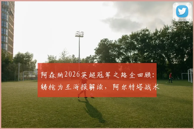 阿森纳2026英超冠军之路全回顾：铸枪为王海报解读，阿尔特塔战术与夺冠阵容深度分析