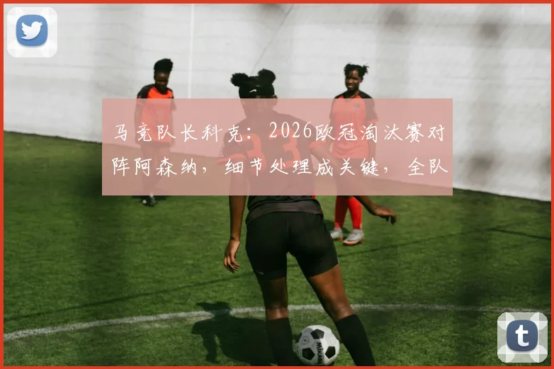 马竞队长科克：2026欧冠淘汰赛对阵阿森纳，细节处理成关键，全队渴望以冠军奖杯告别传奇格列兹曼