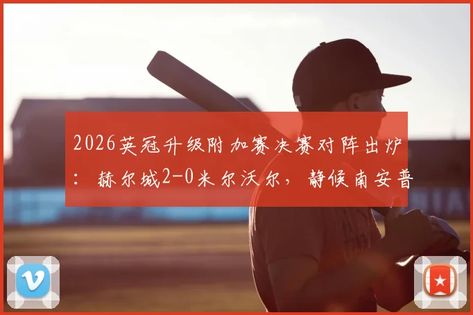 2026英冠升级附加赛决赛对阵出炉:赫尔城2-0米尔沃尔,静候南安普顿与米堡胜者争夺英超席位,附赛程直播前瞻分析