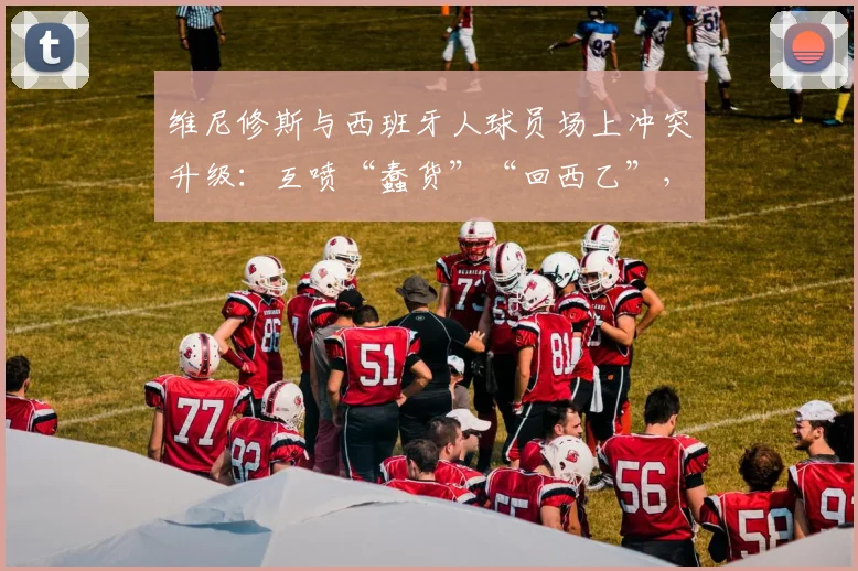 维尼修斯与西班牙人球员场上冲突升级：互喷“蠢货”“回西乙”，盘点西甲近年火爆对喷事件
